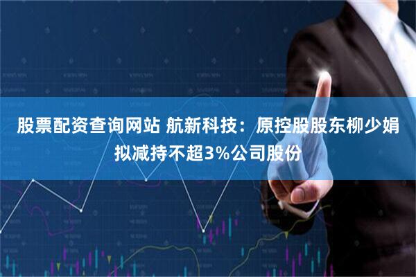 股票配资查询网站 航新科技：原控股股东柳少娟拟减持不超3%公司股份