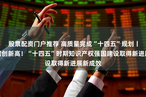 股票配资门户推荐 高质量完成“十四五”规划丨多项数据创新高！“十四五”时期知识产权强国建设取得新进展新成效