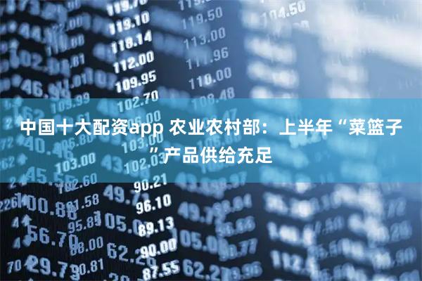中国十大配资app 农业农村部：上半年“菜篮子”产品供给充足