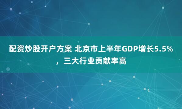 配资炒股开户方案 北京市上半年GDP增长5.5%，三大行业贡献率高