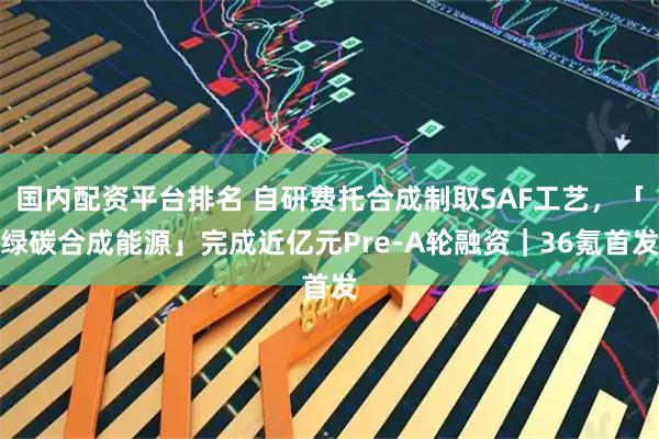 国内配资平台排名 自研费托合成制取SAF工艺，「绿碳合成能源」完成近亿元Pre-A轮融资｜36氪首发