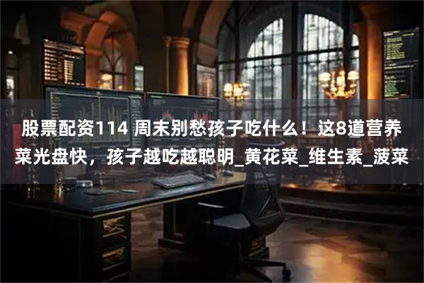 股票配资114 周末别愁孩子吃什么！这8道营养菜光盘快，孩子越吃越聪明_黄花菜_维生素_菠菜