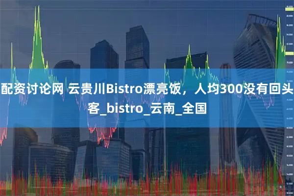 配资讨论网 云贵川Bistro漂亮饭，人均300没有回头客_bistro_云南_全国