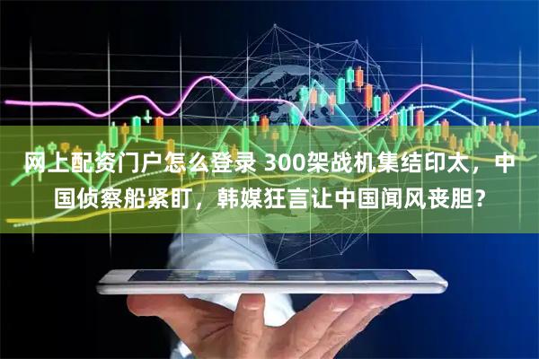 网上配资门户怎么登录 300架战机集结印太，中国侦察船紧盯，韩媒狂言让中国闻风丧胆？