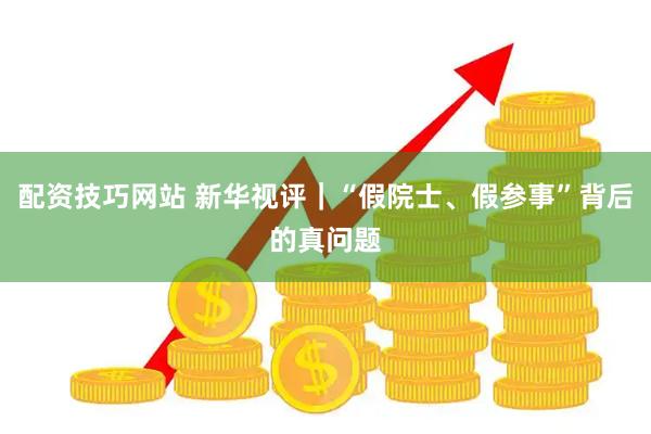 配资技巧网站 新华视评｜“假院士、假参事”背后的真问题