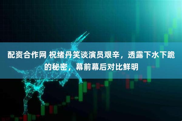 配资合作网 祝绪丹笑谈演员艰辛，透露下水下跪的秘密，幕前幕后对比鲜明