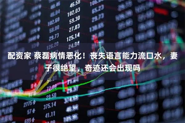 配资家 蔡磊病情恶化！丧失语言能力流口水，妻子很绝望，奇迹还会出现吗