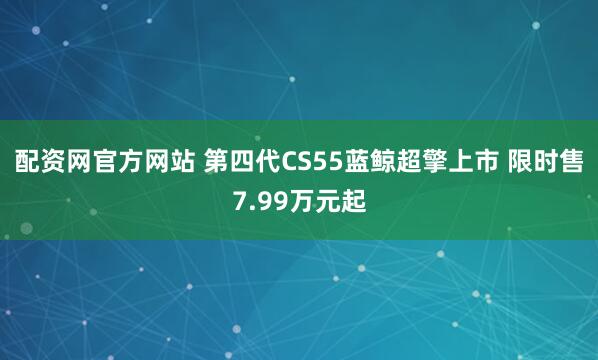 配资网官方网站 第四代CS55蓝鲸超擎上市 限时售7.99万元起
